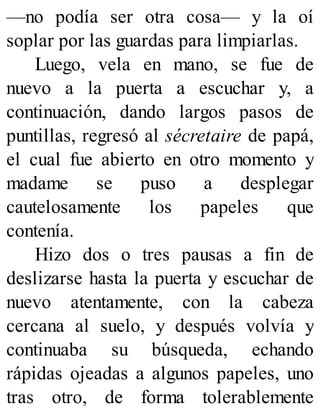 —no podía ser otra cosa— y la oí
soplar por las guardas para limpiarlas.
Luego, vela en mano, se fue de
nuevo a la puerta a escuchar y, a
continuación, dando largos pasos de
puntillas, regresó al sécretaire de papá,
el cual fue abierto en otro momento y
madame se puso a desplegar
cautelosamente los papeles que
contenía.
Hizo dos o tres pausas a fin de
deslizarse hasta la puerta y escuchar de
nuevo atentamente, con la cabeza
cercana al suelo, y después volvía y
continuaba su búsqueda, echando
rápidas ojeadas a algunos papeles, uno
tras otro, de forma tolerablemente
 