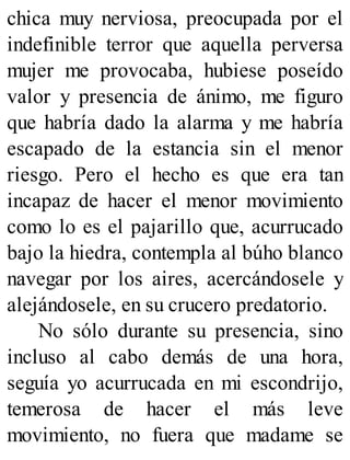 chica muy nerviosa, preocupada por el
indefinible terror que aquella perversa
mujer me provocaba, hubiese poseído
valor y presencia de ánimo, me figuro
que habría dado la alarma y me habría
escapado de la estancia sin el menor
riesgo. Pero el hecho es que era tan
incapaz de hacer el menor movimiento
como lo es el pajarillo que, acurrucado
bajo la hiedra, contempla al búho blanco
navegar por los aires, acercándosele y
alejándosele, en su crucero predatorio.
No sólo durante su presencia, sino
incluso al cabo demás de una hora,
seguía yo acurrucada en mi escondrijo,
temerosa de hacer el más leve
movimiento, no fuera que madame se
 