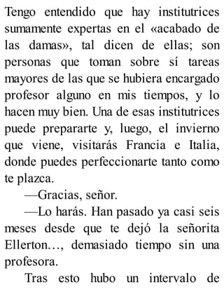 Tengo entendido que hay institutrices
sumamente expertas en el «acabado de
las damas», tal dicen de ellas; son
personas que toman sobre sí tareas
mayores de las que se hubiera encargado
profesor alguno en mis tiempos, y lo
hacen muy bien. Una de esas institutrices
puede prepararte y, luego, el invierno
que viene, visitarás Francia e Italia,
donde puedes perfeccionarte tanto como
te plazca.
—Gracias, señor.
—Lo harás. Han pasado ya casi seis
meses desde que te dejó la señorita
Ellerton…, demasiado tiempo sin una
profesora.
Tras esto hubo un intervalo de
 