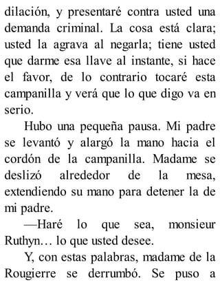 dilación, y presentaré contra usted una
demanda criminal. La cosa está clara;
usted la agrava al negarla; tiene usted
que darme esa llave al instante, si hace
el favor, de lo contrario tocaré esta
campanilla y verá que lo que digo va en
serio.
Hubo una pequeña pausa. Mi padre
se levantó y alargó la mano hacia el
cordón de la campanilla. Madame se
deslizó alrededor de la mesa,
extendiendo su mano para detener la de
mi padre.
—Haré lo que sea, monsieur
Ruthyn… lo que usted desee.
Y, con estas palabras, madame de la
Rougierre se derrumbó. Se puso a
 