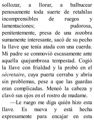 sollozar, a llorar, a balbucear
penosamente toda suerte de retahilas
incomprensibles de ruegos y
lamentaciones; pudorosa,
penitentemente, presa de una zozobra
sumamente interesante, sacó de su pecho
la llave que tenía atada con una cuerda.
Mi padre se conmovió escasamente ante
aquella quejumbrosa tempestad. Cogió
la llave con frialdad y la probó en el
sécretaire, cuya puerta cerraba y abría
sin problemas, pese a que las guardas
eran complicadas. Meneó la cabeza y
clavó sus ojos en el rostro de madame.
—Le ruego me diga quién hizo esta
llave. Es nueva y está hecha
expresamente para encajar en esta
 