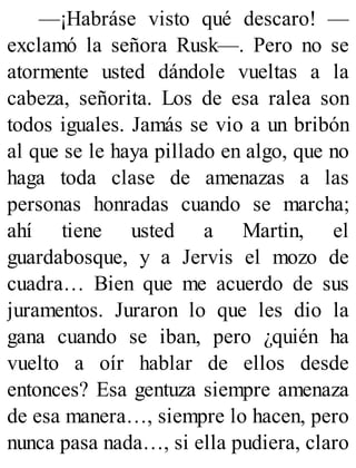 —¡Habráse visto qué descaro! —
exclamó la señora Rusk—. Pero no se
atormente usted dándole vueltas a la
cabeza, señorita. Los de esa ralea son
todos iguales. Jamás se vio a un bribón
al que se le haya pillado en algo, que no
haga toda clase de amenazas a las
personas honradas cuando se marcha;
ahí tiene usted a Martin, el
guardabosque, y a Jervis el mozo de
cuadra… Bien que me acuerdo de sus
juramentos. Juraron lo que les dio la
gana cuando se iban, pero ¿quién ha
vuelto a oír hablar de ellos desde
entonces? Esa gentuza siempre amenaza
de esa manera…, siempre lo hacen, pero
nunca pasa nada…, si ella pudiera, claro
 