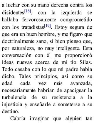 a luchar con su mano derecha contra los
disidentes[18], con la izquierda se
hallaba fervorosamente comprometido
con los tratadistas[19]. Estoy segura de
que era un buen hombre, y me figuro que
doctrinalmente sano, si bien pienso que,
por naturaleza, no muy inteligente. Esta
conversación con él me proporcionó
ideas nuevas acerca de mi tío Silas.
Todo casaba con lo que mi padre había
dicho. Tales principios, así como su
edad cada vez más avanzada,
necesariamente habrían de apaciguar la
turbulencia de su resistencia a la
injusticia y enseñarle a someterse a su
destino.
Cabría imaginar que alguien tan
 