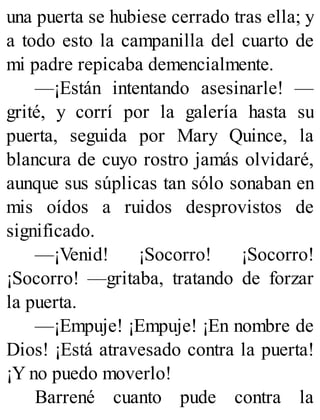 una puerta se hubiese cerrado tras ella; y
a todo esto la campanilla del cuarto de
mi padre repicaba demencialmente.
—¡Están intentando asesinarle! —
grité, y corrí por la galería hasta su
puerta, seguida por Mary Quince, la
blancura de cuyo rostro jamás olvidaré,
aunque sus súplicas tan sólo sonaban en
mis oídos a ruidos desprovistos de
significado.
—¡Venid! ¡Socorro! ¡Socorro!
¡Socorro! —gritaba, tratando de forzar
la puerta.
—¡Empuje! ¡Empuje! ¡En nombre de
Dios! ¡Está atravesado contra la puerta!
¡Y no puedo moverlo!
Barrené cuanto pude contra la
 