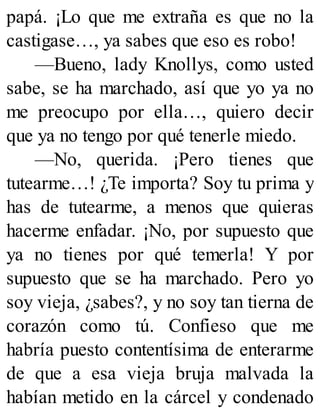 papá. ¡Lo que me extraña es que no la
castigase…, ya sabes que eso es robo!
—Bueno, lady Knollys, como usted
sabe, se ha marchado, así que yo ya no
me preocupo por ella…, quiero decir
que ya no tengo por qué tenerle miedo.
—No, querida. ¡Pero tienes que
tutearme…! ¿Te importa? Soy tu prima y
has de tutearme, a menos que quieras
hacerme enfadar. ¡No, por supuesto que
ya no tienes por qué temerla! Y por
supuesto que se ha marchado. Pero yo
soy vieja, ¿sabes?, y no soy tan tierna de
corazón como tú. Confieso que me
habría puesto contentísima de enterarme
de que a esa vieja bruja malvada la
habían metido en la cárcel y condenado
 