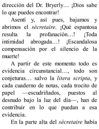 dirección del Dr. Bryerly… ¡Dios sabe
lo que puedes encontrar!
Asentí y, así pues, bajamos y
abrimos el sècretaire. ¡Qué espantosa
resulta la profanación…! ¡Toda
intimidad abrogada…! ¡Escandalosa
compensación por el silencio de la
muerte!
A partir de este momento todo es
evidencia circunstancial…, todo son
conjeturas… salvo la litera scripta, y
cada cuaderno de notas, cada trocito de
papel —escudriñados, puestos al
desnudo bajo la luz del día—, han de
contribuir en lo que puedan a esa
evidencia.
En la parte alta del sècretaire había
 