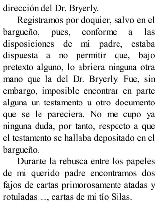 dirección del Dr. Bryerly.
Registramos por doquier, salvo en el
bargueño, pues, conforme a las
disposiciones de mi padre, estaba
dispuesta a no permitir que, bajo
pretexto alguno, lo abriera ninguna otra
mano que la del Dr. Bryerly. Fue, sin
embargo, imposible encontrar en parte
alguna un testamento u otro documento
que se le pareciera. No me cupo ya
ninguna duda, por tanto, respecto a que
el testamento se hallaba depositado en el
bargueño.
Durante la rebusca entre los papeles
de mi querido padre encontramos dos
fajos de cartas primorosamente atadas y
rotuladas…, cartas de mi tío Silas.
 