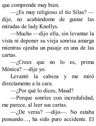 que comprende muy bien.
—¿Es muy religioso el tío Silas? —
dije, no acabándome de gustar las
miradas de lady Knollys.
—Mucho —dijo ella, sin levantar la
vista ni deponer su vieja sonrisa amarga
mientras ojeaba un pasaje en una de las
cartas.
—¿Crees que no lo es, prima
Mónica? —dije yo.
Levantó la cabeza y me miró
directamente a la cara.
—¿Por qué lo dices, Maud?
—Porque sonríes con incredulidad,
me parece, al leer sus cartas.
—¿De veras? —dijo—. No estaba
pensando…, ha sido puro accidente. El
 