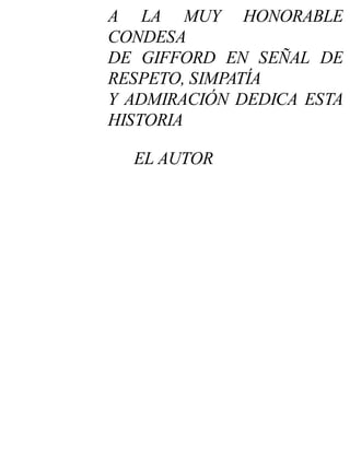 A LA MUY HONORABLE
CONDESA
DE GIFFORD EN SEÑAL DE
RESPETO, SIMPATÍA
Y ADMIRACIÓN DEDICA ESTA
HISTORIA
EL AUTOR
 