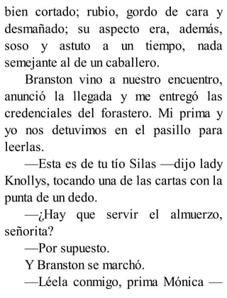bien cortado; rubio, gordo de cara y
desmañado; su aspecto era, además,
soso y astuto a un tiempo, nada
semejante al de un caballero.
Branston vino a nuestro encuentro,
anunció la llegada y me entregó las
credenciales del forastero. Mi prima y
yo nos detuvimos en el pasillo para
leerlas.
—Esta es de tu tío Silas —dijo lady
Knollys, tocando una de las cartas con la
punta de un dedo.
—¿Hay que servir el almuerzo,
señorita?
—Por supuesto.
Y Branston se marchó.
—Léela conmigo, prima Mónica —
 