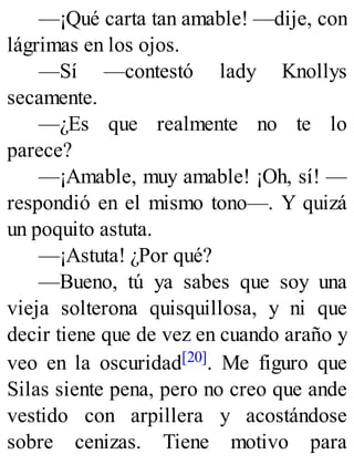 —¡Qué carta tan amable! —dije, con
lágrimas en los ojos.
—Sí —contestó lady Knollys
secamente.
—¿Es que realmente no te lo
parece?
—¡Amable, muy amable! ¡Oh, sí! —
respondió en el mismo tono—. Y quizá
un poquito astuta.
—¡Astuta! ¿Por qué?
—Bueno, tú ya sabes que soy una
vieja solterona quisquillosa, y ni que
decir tiene que de vez en cuando araño y
veo en la oscuridad[20]. Me figuro que
Silas siente pena, pero no creo que ande
vestido con arpillera y acostándose
sobre cenizas. Tiene motivo para
 