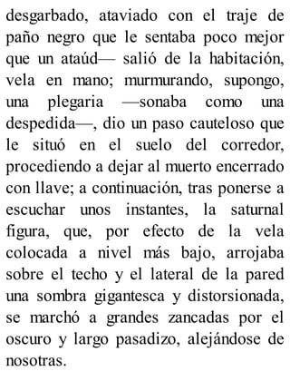 desgarbado, ataviado con el traje de
paño negro que le sentaba poco mejor
que un ataúd— salió de la habitación,
vela en mano; murmurando, supongo,
una plegaria —sonaba como una
despedida—, dio un paso cauteloso que
le situó en el suelo del corredor,
procediendo a dejar al muerto encerrado
con llave; a continuación, tras ponerse a
escuchar unos instantes, la saturnal
figura, que, por efecto de la vela
colocada a nivel más bajo, arrojaba
sobre el techo y el lateral de la pared
una sombra gigantesca y distorsionada,
se marchó a grandes zancadas por el
oscuro y largo pasadizo, alejándose de
nosotras.
 