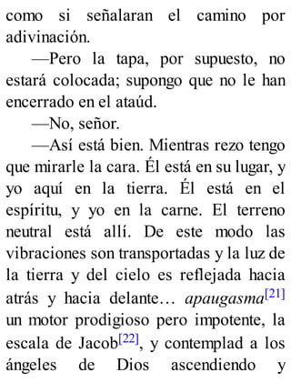 como si señalaran el camino por
adivinación.
—Pero la tapa, por supuesto, no
estará colocada; supongo que no le han
encerrado en el ataúd.
—No, señor.
—Así está bien. Mientras rezo tengo
que mirarle la cara. Él está en su lugar, y
yo aquí en la tierra. Él está en el
espíritu, y yo en la carne. El terreno
neutral está allí. De este modo las
vibraciones son transportadas y la luz de
la tierra y del cielo es reflejada hacia
atrás y hacia delante… apaugasma[21]
un motor prodigioso pero impotente, la
escala de Jacob[22], y contemplad a los
ángeles de Dios ascendiendo y
 