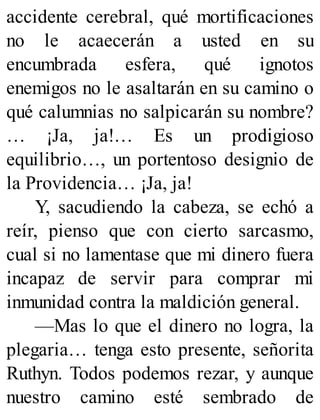 accidente cerebral, qué mortificaciones
no le acaecerán a usted en su
encumbrada esfera, qué ignotos
enemigos no le asaltarán en su camino o
qué calumnias no salpicarán su nombre?
… ¡Ja, ja!… Es un prodigioso
equilibrio…, un portentoso designio de
la Providencia… ¡Ja, ja!
Y, sacudiendo la cabeza, se echó a
reír, pienso que con cierto sarcasmo,
cual si no lamentase que mi dinero fuera
incapaz de servir para comprar mi
inmunidad contra la maldición general.
—Mas lo que el dinero no logra, la
plegaria… tenga esto presente, señorita
Ruthyn. Todos podemos rezar, y aunque
nuestro camino esté sembrado de
 