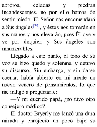 abrojos, celadas y piedras
incandescentes, no por ello hemos de
sentir miedo. El Señor nos encomendará
a Sus ángeles[24], y éstos nos tomarán en
sus manos y nos elevarán, pues Él oye y
ve por doquier, y Sus ángeles son
innumerables.
Llegado a este punto, el tono de su
voz se hizo quedo y solemne, y detuvo
su discurso. Sin embargo, y sin darse
cuenta, había abierto en mi mente un
nuevo venero de pensamientos, lo que
me indujo a preguntarle:
—Y mi querido papá, ¿no tuvo otro
consejero médico?
El doctor Bryerly me lanzó una dura
mirada y enrojeció un poco bajo su
 