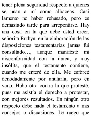 tener plena seguridad respecto a quienes
se unan a mí como albaceas. Casi
lamento no haber rehusado, pero es
demasiado tarde para arrepentirse. Hay
una cosa en la que debe usted creer,
señorita Ruthyn: en la elaboración de las
disposiciones testamentarias jamás fui
consultado…, aunque manifesté mi
disconformidad con la única, y muy
insólita, que el testamento contiene,
cuando me enteré de ella. Me esforcé
denodadamente por anularla, pero en
vano. Hubo otra contra la que protesté,
pues me asistía el derecho a protestar,
con mejores resultados. En ningún otro
respecto debe nada el testamento a mis
consejos o disuasiones. Le ruego que
 