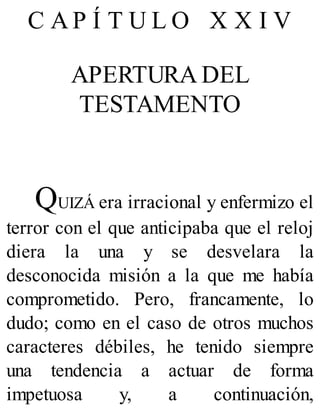 C A P Í T U L O X X I V
APERTURA DEL
TESTAMENTO
QUIZÁ era irracional y enfermizo el
terror con el que anticipaba que el reloj
diera la una y se desvelara la
desconocida misión a la que me había
comprometido. Pero, francamente, lo
dudo; como en el caso de otros muchos
caracteres débiles, he tenido siempre
una tendencia a actuar de forma
impetuosa y, a continuación,
 