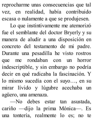 reprocharme unas consecuencias que tal
vez, en realidad, había contribuido
escasa o nulamente a que se produjesen.
Lo que instintivamente me atemorizó
fue el semblante del doctor Bryerly y su
manera de aludir a una disposición en
concreto del testamento de mi padre.
Durante una pesadilla he visto rostros
que me rondaban con un horror
indescriptible, y sin embargo no podría
decir en qué radicaba la fascinación. Y
lo mismo sucedía con el suyo…, en su
mirar lívido y lúgubre acechaba un
agüero, una amenaza.
—No debes estar tan asustada,
cariño —dijo la prima Mónica—. Es
una tontería, realmente lo es; no te
 