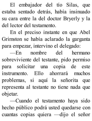 El embajador del tío Silas, que
estaba sentado detrás, había insinuado
su cara entre la del doctor Bryerly y la
del lector del testamento.
En el preciso instante en que Abel
Grimston se había aclarado la garganta
para empezar, intervino el delegado:
—En nombre del hermano
sobreviviente del testante, pido permiso
para solicitar una copia de este
instrumento. Ello ahorrará muchos
problemas, si aquí la señorita que
representa al testante no tiene nada que
objetar.
—Cuando el testamento haya sido
hecho público podrá usted quedarse con
cuantas copias quiera —dijo el señor
 