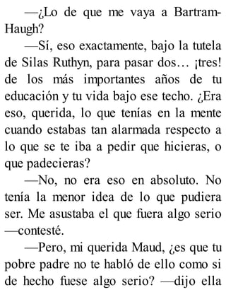 —¿Lo de que me vaya a Bartram-
Haugh?
—Sí, eso exactamente, bajo la tutela
de Silas Ruthyn, para pasar dos… ¡tres!
de los más importantes años de tu
educación y tu vida bajo ese techo. ¿Era
eso, querida, lo que tenías en la mente
cuando estabas tan alarmada respecto a
lo que se te iba a pedir que hicieras, o
que padecieras?
—No, no era eso en absoluto. No
tenía la menor idea de lo que pudiera
ser. Me asustaba el que fuera algo serio
—contesté.
—Pero, mi querida Maud, ¿es que tu
pobre padre no te habló de ello como si
de hecho fuese algo serio? —dijo ella
 