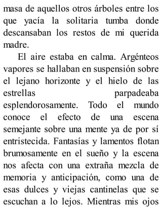 masa de aquellos otros árboles entre los
que yacía la solitaria tumba donde
descansaban los restos de mi querida
madre.
El aire estaba en calma. Argénteos
vapores se hallaban en suspensión sobre
el lejano horizonte y el hielo de las
estrellas parpadeaba
esplendorosamente. Todo el mundo
conoce el efecto de una escena
semejante sobre una mente ya de por sí
entristecida. Fantasías y lamentos flotan
brumosamente en el sueño y la escena
nos afecta con una extraña mezcla de
memoria y anticipación, como una de
esas dulces y viejas cantinelas que se
escuchan a lo lejos. Mientras mis ojos
 