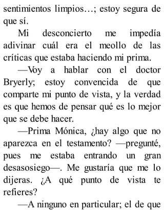 sentimientos limpios…; estoy segura de
que sí.
Mi desconcierto me impedía
adivinar cuál era el meollo de las
críticas que estaba haciendo mi prima.
—Voy a hablar con el doctor
Bryerly; estoy convencida de que
comparte mi punto de vista, y la verdad
es que hemos de pensar qué es lo mejor
que se debe hacer.
—Prima Mónica, ¿hay algo que no
aparezca en el testamento? —pregunté,
pues me estaba entrando un gran
desasosiego—. Me gustaría que me lo
dijeras. ¿A qué punto de vista te
refieres?
—A ninguno en particular; el de que
 