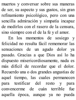 muertos y conversar sobre sus maneras
de ser, su aspecto y sus gustos, sin gran
refinamiento psicológico, pero con una
sencilla admiración y simpatía incapaz
de medirlos con el rasero de la censura,
sino siempre con el de la fe y el amor.
En los momentos de sosiego y
felicidad no resulta fácil rememorar las
sensaciones de un agudo dolor ya
pasado. Gracias a que Dios así lo ha
dispuesto misericordiosamente, nada es
más difícil de recordar que el dolor.
Recuerdo una o dos grandes angustias de
aquel tiempo, las cuales permanecen
para testificar del resto y para
convencerme de cuán terrible fue
aquella época, aunque ya no pueda
 