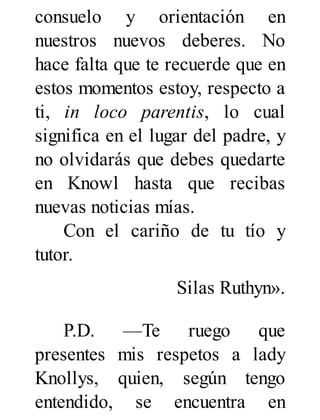 consuelo y orientación en
nuestros nuevos deberes. No
hace falta que te recuerde que en
estos momentos estoy, respecto a
ti, in loco parentis, lo cual
significa en el lugar del padre, y
no olvidarás que debes quedarte
en Knowl hasta que recibas
nuevas noticias mías.
Con el cariño de tu tío y
tutor.
Silas Ruthyn».
P.D. —Te ruego que
presentes mis respetos a lady
Knollys, quien, según tengo
entendido, se encuentra en
 
