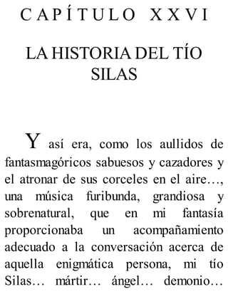 C A P Í T U L O X X V I
LA HISTORIA DEL TÍO
SILAS
Y así era, como los aullidos de
fantasmagóricos sabuesos y cazadores y
el atronar de sus corceles en el aire…,
una música furibunda, grandiosa y
sobrenatural, que en mi fantasía
proporcionaba un acompañamiento
adecuado a la conversación acerca de
aquella enigmática persona, mi tío
Silas… mártir… ángel… demonio…
 
