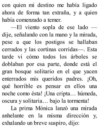 con quien mi destino me había ligado
ahora de forma tan extraña, y a quien
había comenzado a temer.
—El viento sopla de ese lado —
dije, señalando con la mano y la mirada,
pese a que los postigos se hallaban
cerrados y las cortinas corridas—. Esta
tarde vi cómo todos los árboles se
doblaban por esa parte, donde está el
gran bosque solitario en el que yacen
enterrados mis queridos padres. ¡Oh,
qué horrible es pensar en ellos una
noche como ésta! ¡Una cripta… húmeda,
oscura y solitaria… bajo la tormenta!
La prima Mónica lanzó una mirada
anhelante en la misma dirección y,
exhalando un breve suspiro, dijo:
 
