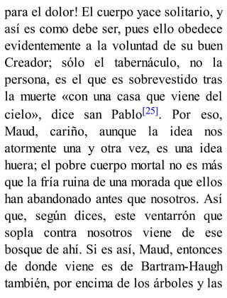 para el dolor! El cuerpo yace solitario, y
así es como debe ser, pues ello obedece
evidentemente a la voluntad de su buen
Creador; sólo el tabernáculo, no la
persona, es el que es sobrevestido tras
la muerte «con una casa que viene del
cielo», dice san Pablo[25]. Por eso,
Maud, cariño, aunque la idea nos
atormente una y otra vez, es una idea
huera; el pobre cuerpo mortal no es más
que la fría ruina de una morada que ellos
han abandonado antes que nosotros. Así
que, según dices, este ventarrón que
sopla contra nosotros viene de ese
bosque de ahí. Si es así, Maud, entonces
de donde viene es de Bartram-Haugh
también, por encima de los árboles y las
 