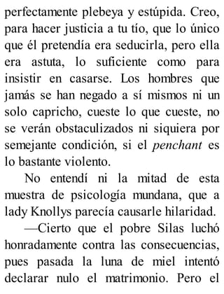 perfectamente plebeya y estúpida. Creo,
para hacer justicia a tu tío, que lo único
que él pretendía era seducirla, pero ella
era astuta, lo suficiente como para
insistir en casarse. Los hombres que
jamás se han negado a sí mismos ni un
solo capricho, cueste lo que cueste, no
se verán obstaculizados ni siquiera por
semejante condición, si el penchant es
lo bastante violento.
No entendí ni la mitad de esta
muestra de psicología mundana, que a
lady Knollys parecía causarle hilaridad.
—Cierto que el pobre Silas luchó
honradamente contra las consecuencias,
pues pasada la luna de miel intentó
declarar nulo el matrimonio. Pero el
 