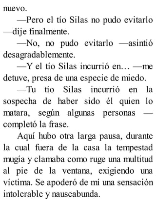 nuevo.
—Pero el tío Silas no pudo evitarlo
—dije finalmente.
—No, no pudo evitarlo —asintió
desagradablemente.
—Y el tío Silas incurrió en… —me
detuve, presa de una especie de miedo.
—Tu tío Silas incurrió en la
sospecha de haber sido él quien lo
matara, según algunas personas —
completó la frase.
Aquí hubo otra larga pausa, durante
la cual fuera de la casa la tempestad
mugía y clamaba como ruge una multitud
al pie de la ventana, exigiendo una
víctima. Se apoderó de mí una sensación
intolerable y nauseabunda.
 