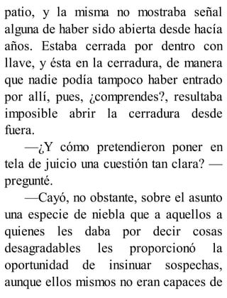 patio, y la misma no mostraba señal
alguna de haber sido abierta desde hacía
años. Estaba cerrada por dentro con
llave, y ésta en la cerradura, de manera
que nadie podía tampoco haber entrado
por allí, pues, ¿comprendes?, resultaba
imposible abrir la cerradura desde
fuera.
—¿Y cómo pretendieron poner en
tela de juicio una cuestión tan clara? —
pregunté.
—Cayó, no obstante, sobre el asunto
una especie de niebla que a aquellos a
quienes les daba por decir cosas
desagradables les proporcionó la
oportunidad de insinuar sospechas,
aunque ellos mismos no eran capaces de
 