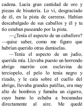cadena. Lucía gran cantidad de oro y
piezas de bisutería. Lo vi, desgraciado
de él, en la pista de carreras. Habían
descabalgado de sus caballos y él y tu
tío estaban paseando por la pista.
—¿Tenía el aspecto de un caballero?
—quise saber, como me figuro que
habrían querido otras damiselas.
—Tenía el aspecto de un judío,
querida mía. Llevaba puesto un horrendo
abrigo marrón con esclavina de
terciopelo, el pelo lo tenía negro y
rizado, y le caía sobre el cuello del
abrigo, llevaba grandes patillas, era muy
alto de hombros y fumaba un cigarro,
cuyo humo lo echaba a bocanadas
directamente al aire. Me quedé
 