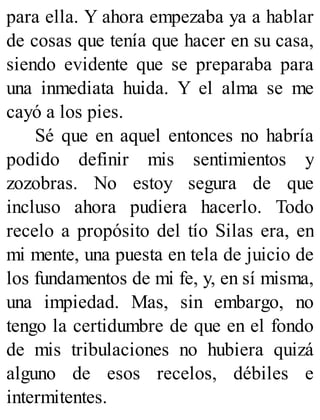 para ella. Y ahora empezaba ya a hablar
de cosas que tenía que hacer en su casa,
siendo evidente que se preparaba para
una inmediata huida. Y el alma se me
cayó a los pies.
Sé que en aquel entonces no habría
podido definir mis sentimientos y
zozobras. No estoy segura de que
incluso ahora pudiera hacerlo. Todo
recelo a propósito del tío Silas era, en
mi mente, una puesta en tela de juicio de
los fundamentos de mi fe, y, en sí misma,
una impiedad. Mas, sin embargo, no
tengo la certidumbre de que en el fondo
de mis tribulaciones no hubiera quizá
alguno de esos recelos, débiles e
intermitentes.
 