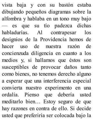 vista baja y con su bastón estaba
dibujando pequeños diagramas sobre la
alfombra y hablaba en un tono muy bajo
— es que su tío padezca dichas
habladurías. Al contrapesar los
designios de la Providencia hemos de
hacer uso de nuestra razón de
concienzuda diligencia en cuanto a los
medios y, si hallamos que éstos son
susceptibles de provocar daños tanto
como bienes, no tenemos derecho alguno
a esperar que una interferencia especial
convierta nuestro experimento en una
ordalía. Pienso que debería usted
meditarlo bien… Estoy seguro de que
hay razones en contra de ello. Si decide
usted que preferiría ser colocada bajo la
 