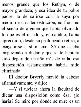 menos grande que los Ruthyn, o de
mayor grandeza; y esa idea de tu pobre
padre, la de salirse con la suya por
medio de una demostración, no fue sino
el sueño de alguien que había olvidado
lo que es el mundo y, en cambio, había
aprendido, desde su prolongado retiro, a
exagerarse a sí mismo. Sé que estaba
empezando a dudar y que si le hubiera
sido deparado un año más de vida, esa
disposición testamentaria habría sido
eliminada.
El doctor Bryerly movió la cabeza
afirmativamente, y dijo:
—Y si tuviera ahora la facultad de
dictar una disposición como ésa, ¿lo
haría? Se mire por donde se mire es un
 