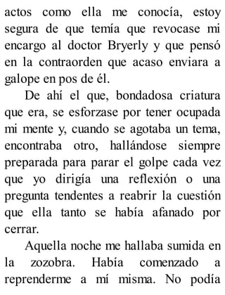 actos como ella me conocía, estoy
segura de que temía que revocase mi
encargo al doctor Bryerly y que pensó
en la contraorden que acaso enviara a
galope en pos de él.
De ahí el que, bondadosa criatura
que era, se esforzase por tener ocupada
mi mente y, cuando se agotaba un tema,
encontraba otro, hallándose siempre
preparada para parar el golpe cada vez
que yo dirigía una reflexión o una
pregunta tendentes a reabrir la cuestión
que ella tanto se había afanado por
cerrar.
Aquella noche me hallaba sumida en
la zozobra. Había comenzado a
reprenderme a mí misma. No podía
 
