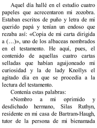 Aquel día hallé en el estudio cuatro
papeles que acrecentaron mi zozobra.
Estaban escritos de puño y letra de mi
querido papá y tenían un endoso que
rezaba así: «Copia de mi carta dirigida
a (…)», uno de los albaceas nombrados
en el testamento. He aquí, pues, el
contenido de aquellas cuatro cartas
selladas que habían aguijoneado mi
curiosidad y la de lady Knollys el
agitado día en que se procedía a la
lectura del testamento.
Contenía estas palabras:
«Nombro a mi oprimido y
desdichado hermano, Silas Ruthyn,
residente en mi casa de Bartram-Haugh,
tutor de la persona de mi bienamada
 