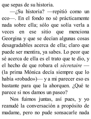 que sepas de su historia.
—¿Su historia? —repitió como un
eco—. En el fondo no sé prácticamente
nada sobre ella; sólo que solía verla a
veces en ese sitio que menciona
Georgina y que se decían algunas cosas
desagradables acerca de ella; claro que
puede ser mentira, ya sabes. Lo peor que
sé acerca de ella es el trato que te dio, y
el hecho de que robara el sècretaire —
(la prima Mónica decía siempre que lo
había «robado»)— y a mi parecer eso es
bastante para que la ahorquen. ¿Qué te
parece si nos damos un paseo?
Nos fuimos juntas, así pues, y yo
reanudé la conversación a propósito de
madame, pero no pude sonsacarle nada
 