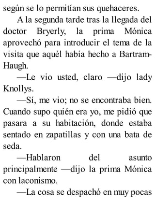 según se lo permitían sus quehaceres.
A la segunda tarde tras la llegada del
doctor Bryerly, la prima Mónica
aprovechó para introducir el tema de la
visita que aquél había hecho a Bartram-
Haugh.
—Le vio usted, claro —dijo lady
Knollys.
—Sí, me vio; no se encontraba bien.
Cuando supo quién era yo, me pidió que
pasara a su habitación, donde estaba
sentado en zapatillas y con una bata de
seda.
—Hablaron del asunto
principalmente —dijo la prima Mónica
con laconismo.
—La cosa se despachó en muy pocas
 