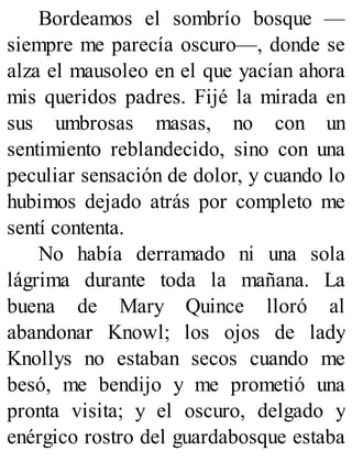Bordeamos el sombrío bosque —
siempre me parecía oscuro—, donde se
alza el mausoleo en el que yacían ahora
mis queridos padres. Fijé la mirada en
sus umbrosas masas, no con un
sentimiento reblandecido, sino con una
peculiar sensación de dolor, y cuando lo
hubimos dejado atrás por completo me
sentí contenta.
No había derramado ni una sola
lágrima durante toda la mañana. La
buena de Mary Quince lloró al
abandonar Knowl; los ojos de lady
Knollys no estaban secos cuando me
besó, me bendijo y me prometió una
pronta visita; y el oscuro, delgado y
enérgico rostro del guardabosque estaba
 