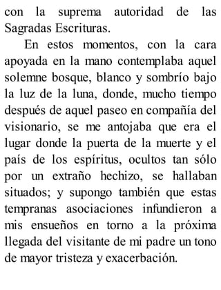 con la suprema autoridad de las
Sagradas Escrituras.
En estos momentos, con la cara
apoyada en la mano contemplaba aquel
solemne bosque, blanco y sombrío bajo
la luz de la luna, donde, mucho tiempo
después de aquel paseo en compañía del
visionario, se me antojaba que era el
lugar donde la puerta de la muerte y el
país de los espíritus, ocultos tan sólo
por un extraño hechizo, se hallaban
situados; y supongo también que estas
tempranas asociaciones infundieron a
mis ensueños en torno a la próxima
llegada del visitante de mi padre un tono
de mayor tristeza y exacerbación.
 