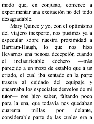 modo que, en conjunto, comencé a
experimentar una excitación no del todo
desagradable.
Mary Quince y yo, con el optimismo
del viajero inexperto, nos pusimos ya a
especular sobre nuestra proximidad a
Bartram-Haugh, lo que nos hizo
llevarnos una penosa decepción cuando
el inclasificable cochero —más
parecido a un mozo de establo que a un
criado, el cual iba sentado en la parte
trasera al cuidado del equipaje y
encarnaba los especiales desvelos de mi
tutor— nos hizo saber, faltando poco
para la una, que todavía nos quedaban
cuarenta millas por delante,
considerable parte de las cuales era a
 