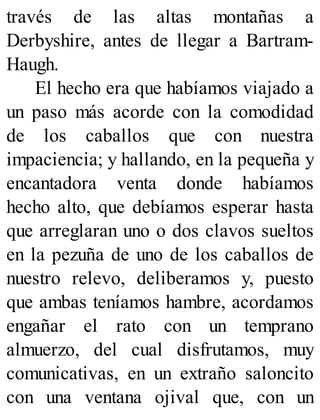 través de las altas montañas a
Derbyshire, antes de llegar a Bartram-
Haugh.
El hecho era que habíamos viajado a
un paso más acorde con la comodidad
de los caballos que con nuestra
impaciencia; y hallando, en la pequeña y
encantadora venta donde habíamos
hecho alto, que debíamos esperar hasta
que arreglaran uno o dos clavos sueltos
en la pezuña de uno de los caballos de
nuestro relevo, deliberamos y, puesto
que ambas teníamos hambre, acordamos
engañar el rato con un temprano
almuerzo, del cual disfrutamos, muy
comunicativas, en un extraño saloncito
con una ventana ojival que, con un
 