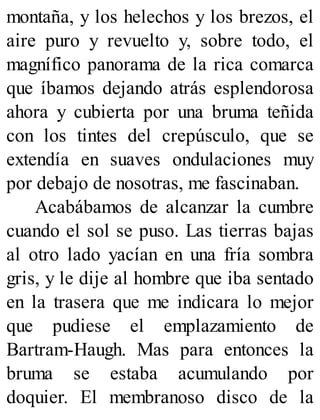 montaña, y los helechos y los brezos, el
aire puro y revuelto y, sobre todo, el
magnífico panorama de la rica comarca
que íbamos dejando atrás esplendorosa
ahora y cubierta por una bruma teñida
con los tintes del crepúsculo, que se
extendía en suaves ondulaciones muy
por debajo de nosotras, me fascinaban.
Acabábamos de alcanzar la cumbre
cuando el sol se puso. Las tierras bajas
al otro lado yacían en una fría sombra
gris, y le dije al hombre que iba sentado
en la trasera que me indicara lo mejor
que pudiese el emplazamiento de
Bartram-Haugh. Mas para entonces la
bruma se estaba acumulando por
doquier. El membranoso disco de la
 