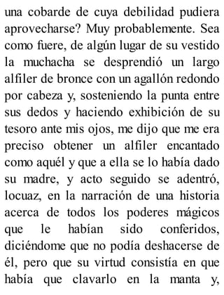 una cobarde de cuya debilidad pudiera
aprovecharse? Muy probablemente. Sea
como fuere, de algún lugar de su vestido
la muchacha se desprendió un largo
alfiler de bronce con un agallón redondo
por cabeza y, sosteniendo la punta entre
sus dedos y haciendo exhibición de su
tesoro ante mis ojos, me dijo que me era
preciso obtener un alfiler encantado
como aquél y que a ella se lo había dado
su madre, y acto seguido se adentró,
locuaz, en la narración de una historia
acerca de todos los poderes mágicos
que le habían sido conferidos,
diciéndome que no podía deshacerse de
él, pero que su virtud consistía en que
había que clavarlo en la manta y,
 