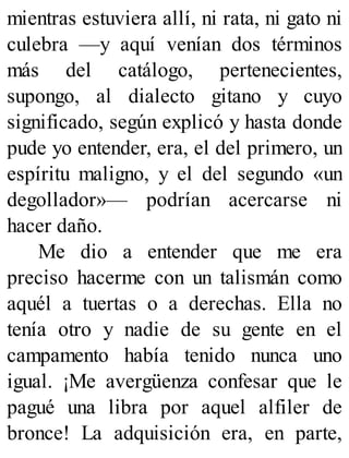 mientras estuviera allí, ni rata, ni gato ni
culebra —y aquí venían dos términos
más del catálogo, pertenecientes,
supongo, al dialecto gitano y cuyo
significado, según explicó y hasta donde
pude yo entender, era, el del primero, un
espíritu maligno, y el del segundo «un
degollador»— podrían acercarse ni
hacer daño.
Me dio a entender que me era
preciso hacerme con un talismán como
aquél a tuertas o a derechas. Ella no
tenía otro y nadie de su gente en el
campamento había tenido nunca uno
igual. ¡Me avergüenza confesar que le
pagué una libra por aquel alfiler de
bronce! La adquisición era, en parte,
 