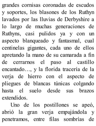 grandes cornisas coronadas de escudos
y soportes, los blasones de los Ruthyn
lavados por las lluvias de Derbyshire a
lo largo de muchas generaciones de
Ruthyns, casi pulidos ya y con un
aspecto blanqueado y fantasmal, cual
centinelas gigantes, cada uno de ellos
apretando la mano de su camarada a fin
de cerrarnos el paso al castillo
encantado…, y la florida tracería de la
verja de hierro con el aspecto de
pliegues de blancas túnicas colgando
hasta el suelo desde sus brazos
extendidos.
Uno de los postillones se apeó,
abrió la gran verja empujándola y
penetramos, entre filas sombrías de
 